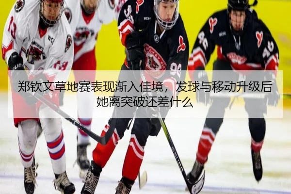 郑钦文草地赛表现渐入佳境，发球与移动升级后她离突破还差什么